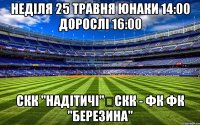 Неділя 25 травня юнаки 14:00 дорослі 16:00 СКК "Надітичі"	СКК - ФК ФК "Березина"
