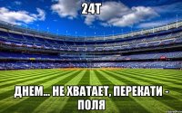 24т днем... Не хватает, перекати - поля