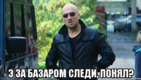 Э ЗА БАЗАРОМ СЛЕДИ, ПОНЯЛ?
