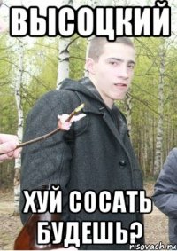 Высоцкий хуй сосать будешь?