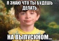 я знаю что ты будешь делать на выпускном...