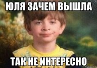 Юля зачем вышла так не интересно