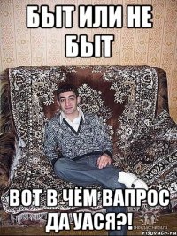 БЫТ ИЛИ НЕ БЫТ ВОТ В ЧЁМ ВАПРОС ДА УАСЯ?!