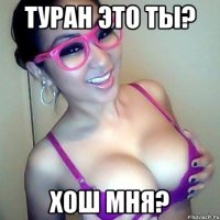 Туран это ты? Хош мня?