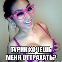  турик,Хочешь меня оттрахать?