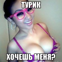 турик Хочешь меня?