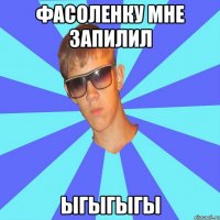 фасоленку мне запилил ЫГЫГЫГЫ