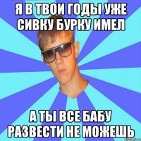 я в твои годы уже сивку бурку имел а ты все бабу развести не можешь