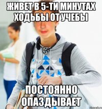 живет в 5-ти минутах ходьбы от учебы постоянно опаздывает