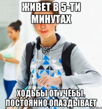 живет в 5-ти минутах ходьбы от учебы. постоянно опаздывает