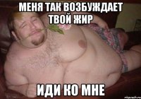меня так возбуждает твой жир иди ко мне