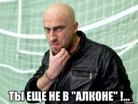  Ты еще не в "Алконе" !...