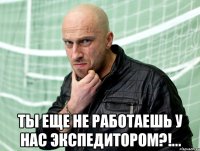  Ты еще не работаешь у нас экспедитором?!...