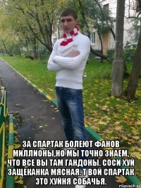  за спартак болеют фанов миллионы,но мы точно знаем, что все вы там гандоны. соси хуй защеканка мясная. т вой спартак это хуйня собачья.