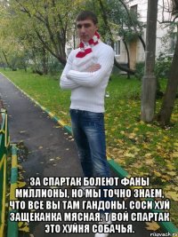  за спартак болеют фаны миллионы, но мы точно знаем, что все вы там гандоны. соси хуй защеканка мясная. т вой спартак это хуйня собачья.