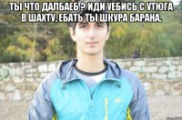 ты что далбаеб ? иди уебись с утюга в шахту, ебать ты шкура барана. 