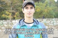  Паша Шестернёв ты что далбаеб ? иди уебись с утюга в шахту, ебать ты шкура барана.