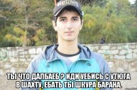  ты что далбаеб ? иди уебись с утюга в шахту, ебать ты шкура барана.