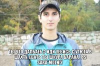 ты что далбаеб ? иди уебись с утюга в шахту, ебать ты шкура барана. P.S Sara*Molniy