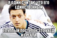 Я ОДИН СЧИТАЮ ЧТО ЕГО ЕДИНСТВЕННЫЙ ГЛУППЫЙ ПОСТУПОК ЭТО УХОД ИЗ РЕАЛА