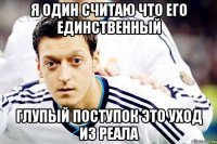 Я ОДИН СЧИТАЮ ЧТО ЕГО ЕДИНСТВЕННЫЙ ГЛУПЫЙ ПОСТУПОК ЭТО УХОД ИЗ РЕАЛА
