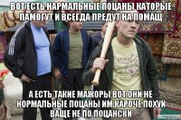 вот есть нармальные поцаны каторые памогут и всегда предут на помащ а есть такие мажоры вот они не нормальные поцаны им кароче похуй ваще не по поцански