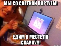 мы со светкой виртуем! едим в месте по скайпу!!!
