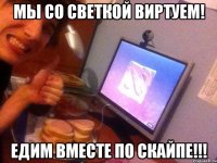 мы со светкой виртуем! едим вместе по скайпе!!!