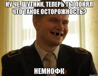 ну че, шутник, теперь ты понял что такое осторожность? немнофк