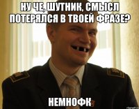 ну че, шутник, смысл потерялся в твоей фразе? немнофк