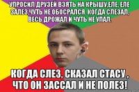 Упросил друзей взять на крышу,еле, еле залез,чуть не обосрался. Когда слезал, весь дрожал и чуть не упал. Когда слез, сказал Стасу , что он зассал и не полез!