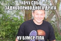 хочу собі задньоприводного друга ну бумєр тіпа