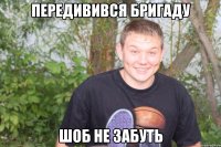 передивився бригаду шоб не забуть
