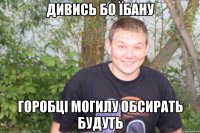 дивись бо їбану горобці могилу обсирать будуть