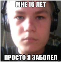 Мне 16 лет Просто я заболел