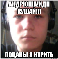 Андрюша!Иди кушай!!! Поцаны я курить