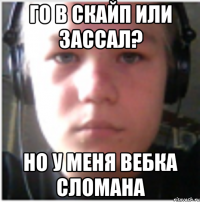 Го в скайп или зассал? Но у меня вебка сломана