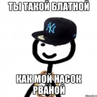 ты такой блатной как мой насок рваной