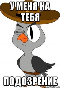 У меня на тебя ПОДОЗРЕНИЕ
