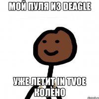 мой пуля из deagle уже летит in tvoe колено