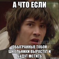 а что если обыгранные тобой школьники вырастут и будут мстить