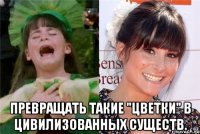 Превращать такие "цветки" в цивилизованных существ.