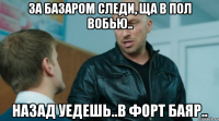 За базаром следи, ща в пол вобью.. Назад уедешь..в Форт Баяр..