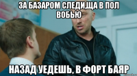 За базаром следи,ща в пол вобью Назад уедешь, в Форт Баяр