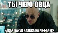 Ты чего овца какая нахуй заявка на РИФАРМ?