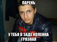 парень у тебя в заде коленка грязная