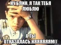 Ну блин, я так тебя люблю А ты отказалась.Няяяяяям((
