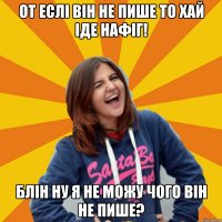 от еслі він не пише то хай іде нафіг! блін ну я не можу чого він не пише?