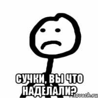  сучки, вы что наделали?