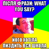 Після фрази: What you say? Його хотіла пиздить вся школа